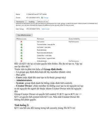 Đối với KT1 thì lại có toàn quyền trên folder, file do nó tạo ra. Vậy tại
sao lại như thế ?
Trước tiên ta phải tìm hiểu về Group định danh:
– Là group quy định điều kiện để lấy member (thành viên).
– Bao gồm:
– Users (mặc định khi user tạo ra là thuộc group này)
– Administrators.
– System: group định danh hệ thống (mặc định full control).
– Creator Owner: chứa member là những user tạo ra tài nguyên (ai tạo
ra tài nguyên thì người đó thuộc nhóm Creator Owner trên tài nguyên
đó)
Group Creator Owner có quyền full control.Vì KT1 tạo ra KT1.txt =>
KT1 có quyền full control trên KT1.txt. Nếu mất Creator Owner thì
không thể phân quyền.
Tình huống 2:
KT1 xóa hết các đối tượng trong tab security trong file KT1.txt
 