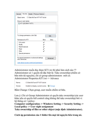 Administrator muốn đọc được KT1.txt thì phải làm cách nào ??
Administrator có 1 quyền rất đặc biệt là: Take ownership (chiếm sở
hữu trên tài nguyên), chỉ có group administrators mới có.
Administrator Properties KT1.txt -> Advance
Bấm Change: Chọn group, user muốn chiếm sở hữu.
Lưu ý: Chỉ có Group Administrator có quyền take ownership (các user
khác nếu có quyền full control cũng không thể take ownership) bởi vì
hệ thống có 1 policy:
Computer configuration -> Windows Setting -> Security Setting ->
Local policy -> User right assignment
Take ownership of files or other object (mặc định Administrator).
Cách áp permission của 1 folder lên mọi tài nguyên bên trong nó.
 