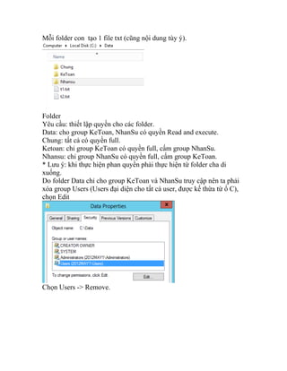 Mỗi folder con tạo 1 file txt (cũng nội dung tùy ý).
Folder
Yêu cầu: thiết lập quyền cho các folder.
Data: cho group KeToan, NhanSu có quyền Read and execute.
Chung: tất cả có quyền full.
Ketoan: chỉ group KeToan có quyền full, cấm group NhanSu.
Nhansu: chỉ group NhanSu có quyền full, cấm group KeToan.
* Lưu ý: khi thực hiện phan quyền phải thực hiện từ folder cha di
xuống.
Do folder Data chỉ cho group KeToan và NhanSu truy cập nên ta phải
xóa group Users (Users đại diện cho tất cả user, được kế thừa từ ổ C),
chọn Edit
Chọn Users -> Remove.
 