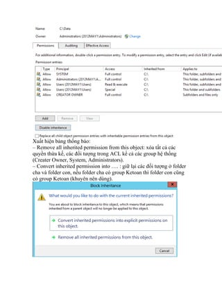 Xuất hiện bảng thống báo:
– Remove all inherited permission from this object: xóa tất cả các
quyền thừa kế, các đối tượng trong ACL kể cả các group hệ thống
(Creater Owner, System, Administrators).
– Convert inherited permission into …. : giữ lại các đối tượng ở folder
cha và folder con, nếu folder cha có group Ketoan thì folder con cũng
có group Ketoan (khuyên nên dùng).
 