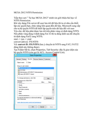MCSA 2012 NTFS Permission
Tiếp theo seri ” Tự học MCSA 2012″ mình xin giới thiệu bài học về
NTFS Permission.
Khi xây dựng File server để user lưu trữ dữ liệu thì ta có nhu cầu thiết
lập các quyền hạn, chức năng liên quan đến dữ liệu. Microsoft cung cấp
cho ta bộ quyền NTFS để thiết lập quyền trên dữ liệu đối với user
Yêu cầu: dữ liệu phải được lưu trữ trên phân vùng có định dạng NTFS.
Nếu phân vùng đang ở định dạng Fat 32 thì ta dùng lệnh sau để chuyển
từ định dạng Fat32 sang NTFS.
start -> run -> cmd
convert [drive]: /FS:NTFS
Vd: convert D: /FS:NTFS (lưu ý chuyển từ NTFS sang FAT, FAT32
dùng lệnh này không được).
Tạo Folder bất kì, chọn Properties, Tab Security: đây là giao diện của
bộ quyền NTFS (còn gọi là ACL: Access Control List).
 