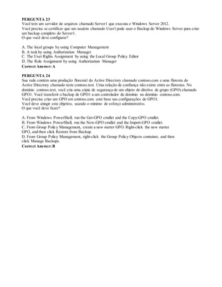 PERGUNTA 23
Você tem um servidor de arquivos chamado Server1 que executa o Windows Server 2012.
Você precisa se certificar que um usuário chamado User1 pode usar o Backup do Windows Server para criar
um backup completo do Server1.
O que você deve configurar?
A. The local groups by using Computer Management
B. A task by using Authorization Manager
C. The User Rights Assignment by using the Local Group Policy Editor
D. The Role Assignment by using Authorization Manager
Correct Answer: A
PERGUNTA 24
Sua rede contém uma produção florestal do Active Directory chamado contoso.com e uma floresta do
Active Directory chamado teste contoso.test. Uma relação de confiança não existe entre as florestas. No
domínio contoso.test, você cria uma cópia de segurança de um objeto de diretiva de grupo (GPO) chamado
GPO1. Você transferir o backup de GPO1 a um controlador de domínio no domínio contoso.com.
Você precisa criar um GPO em contoso.com com base nas configurações de GPO1.
Você deve atingir este objetivo, usando o mínimo de esforço administrativo.
O que você deve fazer?
A. From Windows PowerShell, run the Get-GPO cmdlet and the Copy-GPO cmdlet.
B. From Windows PowerShell, run the New-GPO cmdlet and the Import-GPO cmdlet.
C. From Group Policy Management, create a new starter GPO. Right-click the new starter
GPO, and then click Restore from Backup.
D. From Group Policy Management, right-click the Group Policy Objects container, and then
click Manage Backups.
Correct Answer: B
 