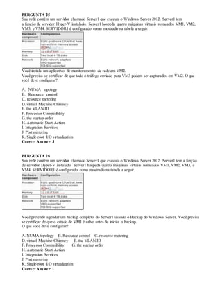 PERGUNTA 25
Sua rede contém um servidor chamado Server1 que executa o Windows Server 2012. Server1 tem
a função de servidor Hyper-V instalado. Server1 hospeda quatro máquinas virtuais nomeados VM1, VM2,
VM3, e VM4. SERVIDOR1 é configurado como mostrado na tabela a seguir.
Você instala um aplicativo de monitoramento de rede em VM2.
Você precisa se certificar de que todo o tráfego enviado para VM3 podem ser capturados em VM2. O que
você deve configurar?
A. NUMA topology
B. Resource control
C. resource metering
D. virtual Machine Chimney
E. the VLAN ID
F. Processor Compatibility
G. the startup order
H. Automatic Start Action
I. Integration Services
J. Port mirroring
K. Single-root I/O virtualization
Correct Answer: J
PERGUNTA 26
Sua rede contém um servidor chamado Server1 que executa o Windows Server 2012. Server1 tem a função
de servidor Hyper-V instalado. Server1 hospeda quatro máquinas virtuais nomeados VM1, VM2, VM3, e
VM4. SERVIDOR1 é configurado como mostrado na tabela a seguir.
Você pretende agendar um backup completo do Server1 usando o Backup do Windows Server. Você precisa
se certificar de que o estado de VM1 é salvo antes de iniciar o backup.
O que você deve configurar?
A. NUMA topology B. Resource control C. resource metering
D. virtual Machine Chimney E. the VLAN ID
F. Processor Compatibility G. the startup order
H. Automatic Start Action
I. Integration Services
J. Port mirroring
K. Single-root I/O virtualization
Correct Answer: I
 