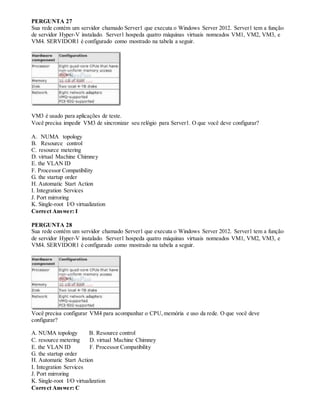PERGUNTA 27
Sua rede contém um servidor chamado Server1 que executa o Windows Server 2012. Server1 tem a função
de servidor Hyper-V instalado. Server1 hospeda quatro máquinas virtuais nomeados VM1, VM2, VM3, e
VM4. SERVIDOR1 é configurado como mostrado na tabela a seguir.
VM3 é usado para aplicações de teste.
Você precisa impedir VM3 de sincronizar seu relógio para Server1. O que você deve configurar?
A. NUMA topology
B. Resource control
C. resource metering
D. virtual Machine Chimney
E. the VLAN ID
F. Processor Compatibility
G. the startup order
H. Automatic Start Action
I. Integration Services
J. Port mirroring
K. Single-root I/O virtualization
Correct Answer: I
PERGUNTA 28
Sua rede contém um servidor chamado Server1 que executa o Windows Server 2012. Server1 tem a função
de servidor Hyper-V instalado. Server1 hospeda quatro máquinas virtuais nomeados VM1, VM2, VM3, e
VM4. SERVIDOR1 é configurado como mostrado na tabela a seguir.
Você precisa configurar VM4 para acompanhar o CPU,memória e uso da rede. O que você deve
configurar?
A. NUMA topology B. Resource control
C. resource metering D. virtual Machine Chimney
E. the VLAN ID F. Processor Compatibility
G. the startup order
H. Automatic Start Action
I. Integration Services
J. Port mirroring
K. Single-root I/O virtualization
Correct Answer: C
 