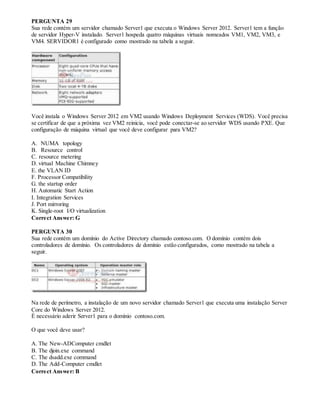 PERGUNTA 29
Sua rede contém um servidor chamado Server1 que executa o Windows Server 2012. Server1 tem a função
de servidor Hyper-V instalado. Server1 hospeda quatro máquinas virtuais nomeados VM1, VM2, VM3, e
VM4. SERVIDOR1 é configurado como mostrado na tabela a seguir.
Você instala o Windows Server 2012 em VM2 usando Windows Deployment Services (WDS). Você precisa
se certificar de que a próxima vez VM2 reinicia, você pode conectar-se ao servidor WDS usando PXE. Que
configuração de máquina virtual que você deve configurar para VM2?
A. NUMA topology
B. Resource control
C. resource metering
D. virtual Machine Chimney
E. the VLAN ID
F. Processor Compatibility
G. the startup order
H. Automatic Start Action
I. Integration Services
J. Port mirroring
K. Single-root I/O virtualization
Correct Answer: G
PERGUNTA 30
Sua rede contém um domínio do Active Directory chamado contoso.com. O domínio contém dois
controladores de domínio. Os controladores de domínio estão configurados, como mostrado na tabela a
seguir.
Na rede de perímetro, a instalação de um novo servidor chamado Server1 que executa uma instalação Server
Core do Windows Server 2012.
É necessário aderir Server1 para o domínio contoso.com.
O que você deve usar?
A. The New-ADComputer cmdlet
B. The djoin.exe command
C. The dsadd.exe command
D. The Add-Computer cmdlet
Correct Answer: B
 