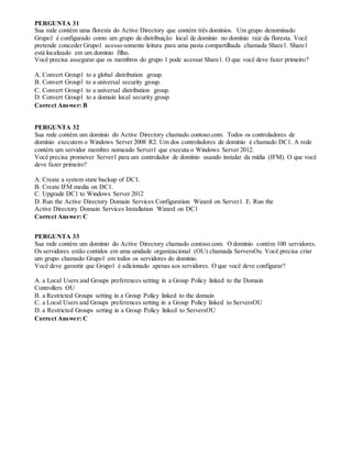 PERGUNTA 31
Sua rede contém uma floresta do Active Directory que contém três domínios. Um grupo denominado
Grupo1 é configurado como um grupo de distribuição local de domínio no domínio raiz da floresta. Você
pretende conceder Grupo1 acesso somente leitura para uma pasta compartilhada chamada Share1. Share1
está localizado em um domínio filho.
Você precisa assegurar que os membros do grupo 1 pode acessar Share1. O que você deve fazer primeiro?
A. Convert Group1 to a global distribution group.
B. Convert Group1 to a universal security group.
C. Convert Group1 to a universal distribution group.
D. Convert Group1 to a domain local security group
Correct Answer: B
PERGUNTA 32
Sua rede contém um domínio do Active Directory chamado contoso.com. Todos os controladores de
domínio executem o Windows Server 2008 R2. Um dos controladores de domínio é chamado DC1. A rede
contém um servidor membro nomeado Server1 que executa o Windows Server 2012.
Você precisa promover Server1 para um controlador de domínio usando instalar da mídia (IFM). O que você
deve fazer primeiro?
A. Create a system state backup of DC1.
B. Create IFM media on DC1.
C. Upgrade DC1 to Windows Server 2012
D. Run the Active Directory Domain Services Configuration Wizard on Server1. E. Run the
Active Directory Domain Services Installation Wizard on DC1
Correct Answer: C
PERGUNTA 33
Sua rede contém um domínio do Active Directory chamado contoso.com. O domínio contém 100 servidores.
Os servidores estão contidos em uma unidade organizacional (OU) chamada ServersOu. Você precisa criar
um grupo chamado Grupo1 em todos os servidores do domínio.
Você deve garantir que Grupo1 é adicionado apenas aos servidores. O que você deve configurar?
A. a Local Users and Groups preferences setting in a Group Policy linked to the Domain
Controllers OU
B. a Restricted Groups setting in a Group Policy linked to the domain
C. a Local Users and Groups preferences setting in a Group Policy linked to ServersOU
D. a Restricted Groups setting in a Group Policy linked to ServersOU
Correct Answer: C
 