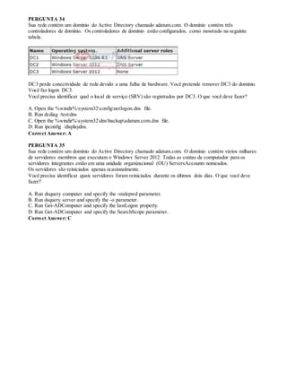PERGUNTA 34
Sua rede contém um domínio do Active Directory chamado adatum.com. O domínio contém três
controladores de domínio. Os controladores de domínio estão configurados, como mostrado na seguinte
tabela.
DC3 perde conectividade de rede devido a uma falha de hardware. Você pretende remover DC3 do domínio.
Você faz logon DC3.
Você precisa identificar qual o local de serviço (SRV) são registrados por DC3. O que você deve fazer?
A. Open the %windir%system32confignetlogon.dns file.
B. Run dcdiag /test:dns
C. Open the %windir%system32dnsbackupadatum.com.dns file.
D. Run ipconfig /displaydns.
Correct Answer: A
PERGUNTA 35
Sua rede contém um domínio do Active Directory chamado adatum.com. O domínio contém vários milhares
de servidores membros que executam o Windows Server 2012. Todas as contas de computador para os
servidores integrantes estão em uma unidade organizacional (OU) ServersAccounts nomeados.
Os servidores são reiniciados apenas ocasionalmente.
Você precisa identificar quais servidores foram reiniciados durante os últimos dois dias. O que você deve
fazer?
A. Run dsquery computer and specify the -stalepwd parameter.
B. Run dsquery server and specify the -o parameter.
C. Run Get-ADComputer and specify the IastLogon property.
D. Run Get-ADComputer and specify the SearchScope parameter.
Correct Answer: C
 