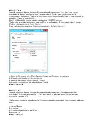 PERGUNTA 36
Sua rede contém um domínio do Active Directory chamado contoso.com. Você fazer logon em um
controlador de domínio usando uma conta chamada Admin1. Admin1 é um membro do grupo de
Administradores de Domínio. Você ver as propriedades de um grupo chamado Grupo 1, como mostrado na
exposição. (Clique no botão Exhibit).
Grupo1 está localizado em uma unidade organizacional (OU) UO1 nomeado.
Você precisa se certificar de que você pode modificar as configurações de segurança do Grupo1 usando
Usuários e Computadores do Active Directory.
O que você deve fazer a partir de Usuários e Computadores do Active Directory?
A. From the View menu, select Users,Contacts, Groups, and Computers as containers.
B. Right-click OU1 and select Delegate Control
C. From the View menu, select Advanced Features.
D. Right-click contoso.com and select Delegate Control.
Correct Answer: C
PERGUNTA 37
Sua rede contém um domínio do Active Directory chamado contoso.com. O domínio contém dois
controladores de domínio chamado DC1 e DC2. Você instala o Windows Server 2012 em um novo
computador chamado DC3.
Você precisará configurar manualmente DC3 como um controlador de domínio. Qual ferramenta você deve
usar?
A. Server Manager
B. winrm.exe
C. Active Directory Domains and Trusts
D. dcpromo.exe
Correct Answer: A
 