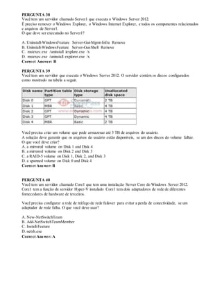PERGUNTA 38
Você tem um servidor chamado Server1 que executa o Windows Server 2012.
É preciso remover o Windows Explorer, o Windows Internet Explorer, e todos os componentes relacionados
e arquivos de Server1.
O que deve ser executado no Server1?
A. Uninstall-WindowsFeature Server-Gui-Mgmt-Infra Remove
B. Uninstall-WindowsFeature Server-Gui-Shell Remove
C. msiexec.exe /uninstall iexplore.exe /x
D. msiexec.exe /uninstall explorer.exe /x
Correct Answer: B
PERGUNTA 39
Você tem um servidor que executa o Windows Server 2012. O servidor contém os discos configurados
como mostrado na tabela a seguir.
Você precisa criar um volume que pode armazenar até 3 TB de arquivos do usuário.
A solução deve garantir que os arquivos do usuário estão disponíveis, se um dos discos do volume falhar.
O que você deve criar?
A. a mirrored volume on Disk 1 and Disk 4
B. a mirrored volume on Disk 2 and Disk 3
C. a RAID-5 volume on Disk 1, Disk 2, and Disk 3
D. a spanned volume on Disk 0 and Disk 4
Correct Answer: B
PERGUNTA 40
Você tem um servidor chamado Core1 que tem uma instalação Server Core do Windows Server 2012.
Core1 tem a função de servidor Hyper-V instalado Core1 tem dois adaptadores de rede de diferentes
fornecedores de hardware de terceiros.
Você precisa configurar a rede de tráfego de rede failover para evitar a perda de conectividade, se um
adaptador de rede falha. O que você deve usar?
A. New-NetSwitchTeam
B. Add-NetSwitchTeamMember
C. Install-Feature
D. netsh.exe
Correct Answer: A
 