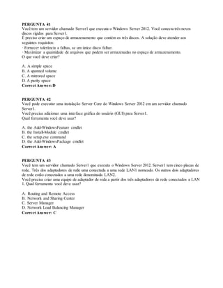 PERGUNTA 41
Você tem um servidor chamado Server1 que executa o Windows Server 2012. Você conecta três novos
discos rígidos para Server1.
É preciso criar um espaço de armazenamento que contém os três discos. A solução deve atender aos
seguintes requisitos:
· Fornecer tolerância a falhas, se um único disco falhar.
· Maximizar a quantidade de arquivos que podem ser armazenadas no espaço de armazenamento.
O que você deve criar?
A. A simple space
B. A spanned volume
C. A mirrored space
D. A parity space
Correct Answer: D
PERGUNTA 42
Você pode executar uma instalação Server Core do Windows Server 2012 em um servidor chamado
Server1.
Você precisa adicionar uma interface gráfica do usuário (GUI) para Server1.
Qual ferramenta você deve usar?
A. the Add-WindowsFeature cmdlet
B. the Install-Module cmdlet
C. the setup.exe command
D. the Add-WindowsPackage cmdlet
Correct Answer: A
PERGUNTA 43
Você tem um servidor chamado Server1 que executa o Windows Server 2012. Server1 tem cinco placas de
rede. Três dos adaptadores de rede uma conectada a uma rede LAN1 nomeado. Os outros dois adaptadores
de rede estão conectados a uma rede denominada LAN2.
Você precisa criar uma equipe de adaptador de rede a partir dos três adaptadores de rede conectados a LAN
1. Qual ferramenta você deve usar?
A. Routing and Remote Access
B. Network and Sharing Center
C. Server Manager
D. Network Load Balancing Manager
Correct Answer: C
 