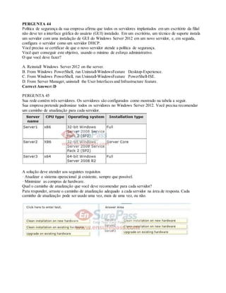 PERGUNTA 44
Política de segurança da sua empresa afirma que todos os servidores implantados em um escritório da filial
não deve ter a interface gráfica do usuário (GUI) instalado. Em um escritório, um técnico de suporte instala
um servidor com uma instalação de GUI do Windows Server 2012 em um novo servidor, e, em seguida,
configura o servidor como um servidor DHCP.
Você precisa se certificar de que o novo servidor atende a política de segurança.
Você quer conseguir este objetivo, usando o mínimo de esforço administrativo.
O que você deve fazer?
A. Reinstall Windows Server 2012 on the server.
B. From Windows PowerShell, run Uninstall-WindowsFeature Desktop-Experience.
C. From Windows PowerShell, run Uninstall-WindowsFeature PowerShell-ISE.
D. From Server Manager, uninstall the User Interfaces and Infrastructure feature.
Correct Answer: D
PERGUNTA 45
Sua rede contém três servidores. Os servidores são configurados como mostrado na tabela a seguir.
Sua empresa pretende padronizar todos os servidores no Windows Server 2012. Você precisa recomendar
um caminho de atualização para cada servidor.
A solução deve atender aos seguintes requisitos
· Atualizar o sistema operacional já existente, sempre que possível.
· Minimizar as compras de hardware.
Qual o caminho de atualização que você deve recomendar para cada servidor?
Para responder, arraste o caminho de atualização adequado a cada servidor na área de resposta. Cada
caminho de atualização pode ser usado uma vez, mais de uma vez, ou não.
 