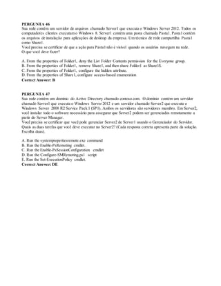 PERGUNTA 46
Sua rede contém um servidor de arquivos chamado Server1 que executa o Windows Server 2012. Todos os
computadores clientes executam o Windows 8. Server1 contém uma pasta chamada Pasta1. Pasta1 contém
os arquivos de instalação para aplicações de desktop da empresa. Um técnico de rede compartilha Pasta1
como Share1.
Você precisa se certificar de que a ação para Pasta1 não é visível quando os usuários navegam na rede.
O que você deve fazer?
A. From the properties of Folder1, deny the List Folder Contents permission for the Everyone group.
B. From the properties of Folder1, remove Share1, and then share Folder1 as Share1$.
C. From the properties of Folder1, configure the hidden attribute.
D. From the properties of Share1, configure access-based enumeration
Correct Answer: B
PERGUNTA 47
Sua rede contém um domínio do Active Directory chamado contoso.com. O domínio contém um servidor
chamado Server1 que executa o Windows Server 2012 e um servidor chamado Server2 que executa o
Windows Server 2008 R2 Service Pack 1 (SP1). Ambos os servidores são servidores membro. Em Server2,
você instalar todo o software necessário para assegurar que Server2 podem ser gerenciados remotamente a
partir do Server Manager.
Você precisa se certificar que você pode gerenciar Server2 de Server1 usando o Gerenciador do Servidor.
Quais as duas tarefas que você deve executar no Server2? (Cada resposta correta apresenta parte da solução.
Escolha duas).
A. Run the systempropertiesremote.exe command
B. Run the Enable-PsRemoting cmdlet.
C. Run the Enable-PsSessionConfiguration cmdlet
D. Run the Configure-SMRemoting.ps1 script
E. Run the Set-ExecutionPolicy cmdlet.
Correct Answer: DE
 