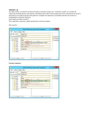 PERGUNTA 48
Sua rede contém um domínio do Active Directory chamado contoso.com. O domínio contém um servidor de
impressão chamado Server1 que executa o Windows Server 2012. Você compartilha várias impressoras em Server1.
Você precisa se certificar de que você pode ver os objetos de impressora associados à Server1 em Usuários e
Computadores do Active Directory.
Qual opção você deve escolher?
Para responder, selecione a opção apropriada na área de resposta.
Área quente:.
Correct Answer:
 