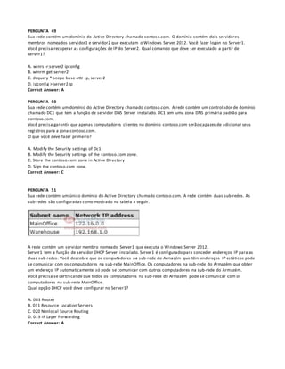 PERGUNTA 49
Sua rede contém um domínio do Active Directory chamado contoso.com. O domínio contém dois servidores
membros nomeados servidor1 e servidor2 que executam o Windows Server 2012. Você fazer logon no Server1.
Você precisa recuperar as configurações de IP do Server2. Qual comando que deve ser executado a partir de
server1?
A. winrs -r:server2 ipconfig
B. winrm get server2
C. dsquery *-scope base-attr ip, server2
D. ipconfig > server2.ip
Correct Answer: A
PERGUNTA 50
Sua rede contém um domínio do Active Directory chamado contoso.com. A rede contém um controlador de domínio
chamado DC1 que tem a função de servidor DNS Server instalado. DC1 tem uma zona DNS primária padrão para
contoso.com.
Você precisa garantir que apenas computadores clientes no domínio contoso.com serão capazes de adicionar seus
registros para a zona contoso.com.
O que você deve fazer primeiro?
A. Modify the Security settings of Dc1
B. Modify the Security settings of the contoso.com zone.
C. Store the contoso.com zone in Active Directory
D. Sign the contoso.com zone.
Correct Answer: C
PERGUNTA 51
Sua rede contém um único domínio do Active Directory chamado contoso.com. A rede contém duas sub-redes. As
sub-redes são configuradas como mostrado na tabela a seguir.
A rede contém um servidor membro nomeado Server1 que executa o Windows Server 2012.
Server1 tem a função de servidor DHCP Server instalado. Server1 é configurado para conceder endereços IP para as
duas sub-redes. Você descobre que os computadores na sub-rede do Armazém que têm endereços IP estáticos pode
se comunicar com os computadores na sub-rede MainOffice. Os computadores na sub-rede do Armazém que obter
um endereço IP automaticamente só pode se comunicar com outros computadores na sub-rede do Armazém.
Você precisa se certificar de que todos os computadores na sub-rede do Armazém pode se comunicar com os
computadores na sub-rede MainOffice.
Qual opção DHCP você deve configurar no Server1?
A. 003 Router
B. 011 Resource Location Servers
C. 020 Nonlocal Source Routing
D. 019 IP Layer Forwarding
Correct Answer: A
 