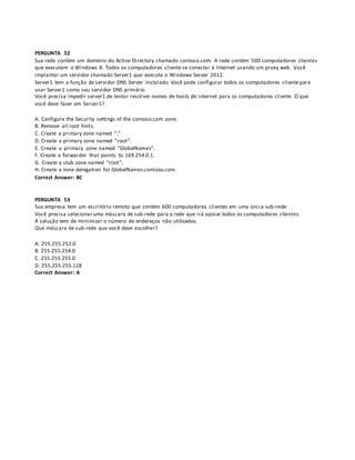 PERGUNTA 52
Sua rede contém um domínio do Active Directory chamado contoso.com. A rede contém 500 computadores clientes
que executam o Windows 8. Todos os computadores cliente se conectar à Internet usando um proxy web. Você
implantar um servidor chamado Server1 que executa o Windows Server 2012.
Server1 tem a função de servidor DNS Server instalado. Você pode configurar todos os computadores cliente para
usar Server1 como seu servidor DNS primário.
Você precisa impedir server1 de tentar resol ver nomes de hosts de internet para os computadores cliente. O que
você deve fazer em Server1?
A. Configure the Security settings of the contoso.com zone.
B. Remove all root hints.
C. Create a primary zone named “.”
D. Create a primary zone named “root”.
E. Create a primary zone named "GlobalNames".
F. Create a forwarder that points to 169.254.0.1.
G. Create a stub zone named “root”.
H. Create a zone delegation for GlobalNames.contoso.com.
Correct Answer: BC
PERGUNTA 53
Sua empresa tem um escritório remoto que contém 600 computadores clientes em uma única sub-rede.
Você precisa selecionar uma máscara de sub-rede para a rede que irá apoiar todos os computadores clientes.
A solução tem de minimizar o número de endereços não utilizados.
Que máscara de sub-rede que você deve escolher?
A. 255.255.252.0
B. 255.255.254.0
C. 255.255.255.0
D. 255.255.255.128
Correct Answer: A
 