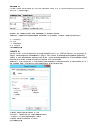 PERGUNTA 54
Sua rede contém três servidores que executam o Windows Server 2012. Os servidores são configurados como
mostrado na tabela a seguir.
Servidor3 está configurado para obter um endereço IP automaticamente.
Você precisa impedir Servidor3 de receber um endereço IP do Server1. O que você deve criar no Server1?
A. A reservation
B. A filter
C. A scope option
D. An exclusion
Correct Answer: B
PERGUNTA 55
Sua rede contém um domínio do Active Directory chamado contoso.com. Você fazer logon em um controlador de
domínio usando uma conta chamada Admin1. Admin1 é um membro do grupo de Administradores de Domínio.
Você ver as propriedades de um grupo chamado Grupo 1, como mostrado na exposição. (Clique no botão Exhibit).
Grupo1 está localizado em uma unidade organizacional (OU) UO1 nomeado.
Você precisa se certificar de que os usuários de Grupo1 pode modificar as configurações de segurança do OU1 só. O
que você deve fazer a partir de Usuários e Computadores do Active Directory?
A. Modify the Managed By settings on OU1.
B. Right-click contoso.com and select Delegate Control.
C. Right-click OU1 and select Delegate Control.
D. Modify the Security settings of Group1.
Correct Answer: C
 