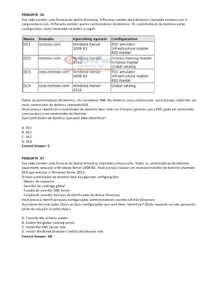 PERGUNTA 56
Sua rede contém uma floresta do Active Directory. A floresta contém dois domínios chamado contoso.com e
corp.contoso.com. A floresta contém quatro controladores de domínio. Os controladores de domínio estão
configurados, como mostrado na tabela a seguir.
Todos os controladores de domínio são servidores DNS. No domínio corp.contoso.com, você planeja implantar um
novo controlador de domínio chamado DCS.
Você precisa identificar o controlador de domínio deve estar on-line para garantir que a DCS pode ser promovido
com sucesso a um controlador de domínio.
Que controlador de domínio que você deve identificar?
A. DC1
B. DC2
C. DC3
D. DC4
Correct Answer: C
PERGUNTA 57
Sua rede contém uma floresta do Active Directory chamado contoso.com. Todos os controladores de domínio
atualmente executar o Windows Server 2008 R2. Você planeja instalar um novo controlador de domínio chamado
DC4 que executa o Windows Server 2012.
O novo controlador de domínio terá as seguintes configurações:
· Mestre de esquema
· Servidor de catálogo global
· Função de servidor DNS Server
· Função de servidor Serviços de Certificados do Active Directory
Você precisa identificar quais configurações administradores usando o Active Directory
Assistente de Instalação. Quais as duas configurações que você deve identificar? (Cada resposta correta apresenta
parte da solução. Escolha duas.)
A. Transfer the schema master.
B. Enable the global catalog server.
C. Install the DNS Server role
D. Install the Active Directory Certificate Services role.
Correct Answer: AD
 