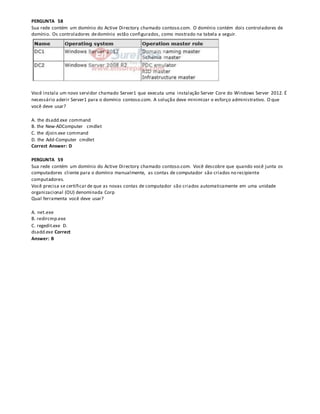 PERGUNTA 58
Sua rede contém um domínio do Active Directory chamado contoso.com. O domínio contém dois controladores de
domínio. Os controladores dedomínio estão configurados, como mostrado na tabela a seguir.
Você instala um novo servidor chamado Server1 que executa uma instalação Server Core do Windows Server 2012. É
necessário aderir Server1 para o domínio contoso.com. A solução deve minimizar o esforço administrativo. O que
você deve usar?
A. the dsadd.exe command
B. the New-ADComputer cmdlet
C. the djoin.exe command
D. the Add-Computer cmdlet
Correct Answer: D
PERGUNTA 59
Sua rede contém um domínio do Active Directory chamado contoso.com. Você descobre que quando você junta os
computadores cliente para o domínio manualmente, as contas de computador são criados no recipiente
computadores.
Você precisa se certificar de que as novas contas de computador são criados automaticamente em uma unidade
organizacional (OU) denominada Corp
Qual ferramenta você deve usar?
A. net.exe
B. redircmp.exe
C. regedit.exe D.
dsadd.exe Correct
Answer: B
 