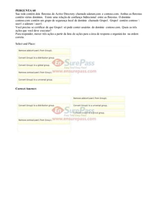 PERGUNTA 60
Sua rede contém dois florestas do Active Directory chamado adatum.com e contoso.com. Ambas as florestas
contêm vários domínios. Existe uma relação de confiança bidirecional entre as florestas. O domínio
contoso.com contém um grupo de segurança local de domínio chamado Grupo1. Grupo1 contém contoso 
user1 e adatum  user1.
Você precisa se certificar de que Grupo1 só pode conter usuários do domínio contoso.com. Quais as três
ações que você deve executar?
Para responder, mover três ações a partir da lista de ações para a área de resposta e organizá-los na ordem
correta.
Select and Place:
Correct Answer:
 