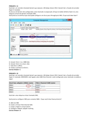 PERGUNTA 61
Você tem um servidor chamado Server2 que executa o Windows Server 2012. Server2 tem a função de servidor
Hyper-V instalado.
Os discos em Server2 são configurados como mostrado na exposição. (Clique no botão Exhibit.) Você cria uma
máquina virtual em Server2 chamado VM1.
Você precisa se certificar que você pode configurar um disco pass-through para VM1. O que você deve fazer?
A. Convert Disk 1 to a MBR disk.
B. Convert Disk 1 to a basic disk.
C. Take Disk 1 offline.
D. Create a partition on Disk 1.
Correct Answer: C
PERGUNTA 62
Você tem um servidor chamado Server1 que executa o Windows Server 2012. Server1 tem a função de servidor
Hyper-V instalado. SERVIDOR1 está ligado a dois SAN Fibre Channel e está configurado como mostrado na tabela a
seguir.
Você tem uma máquina virtual chamada VM1.
Você precisa configurar VM1 para conectar SAN1. O que você shoul fazer primeiro?
A. Add one HBA
B. Create a Virtual Fibre Channel SAN.
C. Create a Hyper-V virtual switch.
D. Configure network adapter teaming.
Correct Answer: B
 