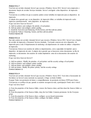 PERGUNTA 7
Você tem um servidor chamado Server1 que executa o Windows Server 2012. Server1 tem a impressão e
documento função de servidor Serviços instalado. Server1 está ligado a dois dispositivos de impressão
idênticos.
Você precisa se certificar de que os usuários podem enviar trabalhos de impressão para os dispositivos de
impressão.
A solução deve garantir que, se um dispositivo de impressão falhar, os trabalhos de impressão serão
impressas automaticamente outro dispositivo de impressão.
O que você deve fazer em Server1?
A. Add two printers and configure the priority of each printer.
B. Add one printer and configure printer pooling.
C. Install the Network Load Balancing (NLB) feature,and then add one printer.
D. Install the Failover Clustering feature, and then add one printer
Correct Answer: B
PERGUNTA 8
Sua rede contém um servidor chamado Server1 que executa o Windows Server 2012. Server1 tem a função
de servidor de impressão e Document Services instalado. Você pode conectar um novo dispositivo de
impressão para a rede. O departamento de marketing e do departamento de vendas irá utilizar o dispositivo
de impressão.
Você precisa fornecer aos usuários de ambos os departamentos, com a capacidade de imprimir para o
dispositivo de impressão de rede. A solução deve garantir que se houverem vários documentos na fila de
impressão, os documentos dos usuários de vendas imprimirem antes de os documentos dos usuários de
marketing.
O que você deve fazer em Server1?
A. Add two printers. Modify the priorities of each printer and the security settings of each printer
B. Add two printers and configure printer pooling
C. Add one printer and configure printer pooling.
D. Add one printer. Modify the printer priority and the security settings
Correct Answer: A
PERGUNTA 9
Você tem um servidor chamado Server2 que executa o Windows Server 2012. Você abre o Gerenciador de
Servidores no Server2 como mostrado na exposição. (Clique no botão Exhibit).
O grupo Todos tem permissão de leitura e compartilhamento de permissão de leitura NTFS para Fontes.
Você precisa se certificar de que, quando os usuários navegam na rede, a participação Fontes não é visível.
O que você deve fazer?
A. From the properties of the Sources folder, remove the Sources share, and then share the Sources folder as
Sources$
B. From the properties of the Sources folder, deny the List Folder Contents permission for the Everyone
group
C. From the properties of the Sources share, configure access-based enumeration
D. From the properties of the Sources folder, configure the hidden attribute
Correct Answer: A
 