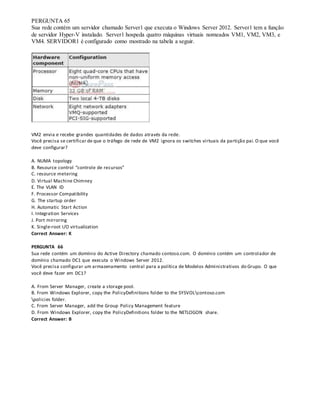 PERGUNTA 65
Sua rede contém um servidor chamado Server1 que executa o Windows Server 2012. Server1 tem a função
de servidor Hyper-V instalado. Server1 hospeda quatro máquinas virtuais nomeados VM1, VM2, VM3, e
VM4. SERVIDOR1 é configurado como mostrado na tabela a seguir.
VM2 envia e recebe grandes quantidades de dados através da rede.
Você precisa se certificar de que o tráfego de rede de VM2 ignora os switches virtuais da partição pai. O que você
deve configurar?
A. NUMA topology
B. Resource control “controle de recursos”
C. resource metering
D. Virtual Machine Chimney
E. The VLAN ID
F. Processor Compatibility
G. The startup order
H. Automatic Start Action
I. Integration Services
J. Port mirroring
K. Single-root I/O virtualization
Correct Answer: K
PERGUNTA 66
Sua rede contém um domínio do Active Directory chamado contoso.com. O domínio contém um controlador de
domínio chamado DC1 que executa o Windows Server 2012.
Você precisa configurar um armazenamento central para a política de Modelos Administrativos do Grupo. O que
você deve fazer em DC1?
A. From Server Manager, create a storage pool.
B. From Windows Explorer, copy the PolicyDefinitions folder to the SYSVOLcontoso.com
policies folder.
C. From Server Manager, add the Group Policy Management feature
D. From Windows Explorer, copy the PolicyDefinitions folder to the NETLOGON share.
Correct Answer: B
 