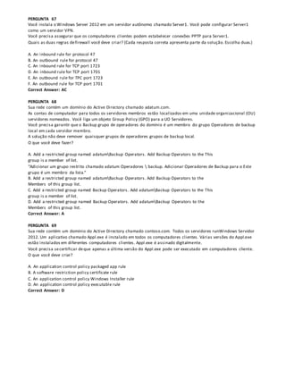 PERGUNTA 67
Você instala o Windows Server 2012 em um servidor autônomo chamado Server1. Você pode configurar Server1
como um servidor VPN.
Você precisa assegurar que os computadores clientes podem estabelecer conexões PPTP para Server1.
Quais as duas regras defirewall você deve criar? (Cada resposta correta apresenta parte da solução. Escolha duas.)
A. An inbound rule for protocol 47
B. An outbound rule for protocol 47
C. An inbound rule for TCP port 1723
D. An inbound rule for TCP port 1701
E. An outbound rule for TPC port 1723
F. An outbound rule for TCP port 1701
Correct Answer: AC
PERGUNTA 68
Sua rede contém um domínio do Active Directory chamado adatum.com.
As contas de computador para todos os servidores membros estão localizados em uma unidade organizacional (OU)
servidores nomeados. Você liga um objeto Group Policy (GPO) para a UO Servidores.
Você precisa garantir que o Backup grupo de operadores do domínio é um membro do grupo Operadores de backup
local em cada servidor membro.
A solução não deve remover quaisquer grupos de operadores grupos de backup local.
O que você deve fazer?
A. Add a restricted group named adatumBackup Operators. Add Backup Operators to the This
group is a member of list.
“Adicionar um grupo restrito chamado adatum Operadores  backup. Adicionar Operadores de Backup para o Este
grupo é um membro da lista.”
B. Add a restricted group named adatumBackup Operators. Add Backup Operators to the
Members of this group list.
C. Add a restricted group named Backup Operators. Add adatumBackup Operators to the This
group is a member of list.
D. Add a restricted group named Backup Operators. Add adatumBackup Operators to the
Members of this group list.
Correct Answer: A
PERGUNTA 69
Sua rede contém um domínio do Active Directory chamado contoso.com. Todos os servidores runWindows Servidor
2012. Um aplicativo chamado Appl.exe é instalado em todos os computadores clientes. Várias versões do Appl.exe
estão instalados em diferentes computadores clientes. Appl.exe é assinado digitalmente.
Você precisa secertificar deque apenas a última versão do Appl.exe pode ser executado em computadores cliente.
O que você deve criar?
A. An application control policy packaged app rule
B. A software restriction policy certificate rule
C. An application control policy Windows Installer rule
D. An application control policy executable rule
Correct Answer: D
 