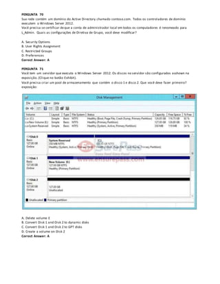 PERGUNTA 70
Sua rede contém um domínio do Active Directory chamado contoso.com. Todos os controladores de domínio
executem o Windows Server 2012.
Você precisa se certificar deque a conta de administrador local em todos os computadores é renomeado para
L_Admin. Quais as configurações de Diretiva de Grupo, você deve modificar?
A. Security Options
B. User Rights Assignment
C. Restricted Groups
D. Preferences
Correct Answer: A
PERGUNTA 71
Você tem um servidor que executa o Windows Server 2012. Os discos no servidor são configurados asshown na
exposição. (Clique no botão Exhibit).
Você precisa criar um pool de armazenamento que contém o disco 1 e disco 2. Que você deve fazer primeiro?
exposição:
A. Delete volume E
B. Convert Disk 1 and Disk 2 to dynamic disks
C. Convert Disk 1 and Disk 2 to GPT disks
D. Create a volume on Disk 2
Correct Answer: A
 