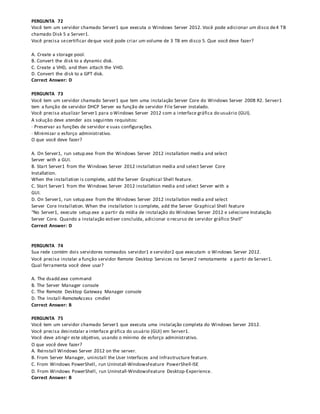 PERGUNTA 72
Você tem um servidor chamado Server1 que executa o Windows Server 2012. Você pode adicionar um disco de4 TB
chamado Disk 5 a Server1.
Você precisa secertificar deque você pode criar um volume de 3 TB em disco 5. Que você deve fazer?
A. Create a storage pool.
B. Convert the disk to a dynamic disk.
C. Create a VHD, and then attach the VHD.
D. Convert the disk to a GPT disk.
Correct Answer: D
PERGUNTA 73
Você tem um servidor chamado Server1 que tem uma instalação Server Core do Windows Server 2008 R2. Server1
tem a função de servidor DHCP Server ea função de servidor File Server instalado.
Você precisa atualizar Server1 para o Windows Server 2012 com a interface gráfica do usuário (GUI).
A solução deve atender aos seguintes requisitos:
· Preservar as funções de servidor e suas configurações.
· Minimizar o esforço administrativo.
O que você deve fazer?
A. On Server1, run setup.exe from the Windows Server 2012 installation media and select
Server with a GUI.
B. Start Server1 from the Windows Server 2012 installation media and select Server Core
Installation.
When the installation is complete, add the Server Graphical Shell feature.
C. Start Server1 from the Windows Server 2012 installation media and select Server with a
GUI.
D. On Server1, run setup.exe from the Windows Server 2012 installation media and select
Server Core Installation. When the installation is complete, add the Server Graphical Shell feature
“No Server1, execute setup.exe a partir da mídia de instalação do Windows Server 2012 e selecione Instalação
Server Core. Quando a instalação estiver concluída, adicionar o recurso de servidor gráfico Shell”
Correct Answer: D
PERGUNTA 74
Sua rede contém dois servidores nomeados servidor1 e servidor2 que executam o Windows Server 2012.
Você precisa instalar a função servidor Remote Desktop Services no Server2 remotamente a partir de Server1.
Qual ferramenta você deve usar?
A. The dsadd.exe command
B. The Server Manager console
C. The Remote Desktop Gateway Manager console
D. The Install-RemoteAccess cmdlet
Correct Answer: B
PERGUNTA 75
Você tem um servidor chamado Server1 que executa uma instalação completa do Windows Server 2012.
Você precisa desinstalar a interface gráfica do usuário (GUI) em Server1.
Você deve atingir este objetivo, usando o mínimo de esforço administrativo.
O que você deve fazer?
A. Reinstall Windows Server 2012 on the server.
B. From Server Manager, uninstall the User Interfaces and Infrastructure feature.
C. From Windows PowerShell, run Uninstall-WindowsFeature PowerShell-ISE
D. From Windows PowerShell, run Uninstall-WindowsFeature Desktop-Experience.
Correct Answer: B
 