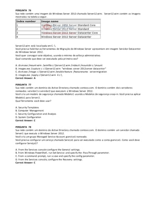 PERGUNTA 76
Sua rede contém uma imagem do Windows Server 2012 chamado Server12.wim. Server12.wim contém as imagens
mostradas na tabela a seguir.
Server12.wim está localizada em C: .
Você precisa habilitar as Ferramentas de Migração do Windows Server apresentam em imagem Servidor Datacenter
do Windows Server 2012.
Você quer conseguir este objetivo, usando o mínimo de esforço administrativo.
Qual comando que deve ser executado pela primeira vez?
A. dism.exe /mount-wim /wimfile:c:Server12.wim /index:4 /mountdir:c:mount
B. imagex.exe /capture c: c:Server12.wim "windows server 2012server datacenter"
C. dism.exe /image: c:Server12.wim /enable-feature /featurename: servermigration
D. imagex.exe /apply c:Server12.wim 4 c:
Correct Answer: A
PERGUNTA 77
Sua rede contém um domínio do Active Directory chamado contoso.com. O domínio contém dois servidores
nomeados servidor1 e servidor2 que executam o Windows Server 2012.
Você cria um modelo de segurança chamado Modelo1 usando a Modelos de segurança snap-in. Você precisa aplicar
Modelo1 para Server2.
Qual ferramenta você deve usar?
A. Security Templates
B. Computer Management
C. Security Configuration and Analysis
D. System Configuration
Correct Answer: C
PERGUNTA 78
Sua rede contém um domínio do Active Directory chamado contoso.com. O domínio contém um servidor chamado
Server1 que executa o Windows Server 2012.
Você cria um grupo Managed Service Account gservice1 nomeado.
Você precisa configurar um serviço chamado Service1 para ser executado como a conta gservice1. Como você deve
configurar Serviço1?
A. From the Services console configure the General settings.
B. From Windows PowerShell, run Set-Service and specify the -PassThrough parameter.
C. From a command prompt, run sc.exe and specify the config parameter.
D. From the Services console, configure the Recovery settings.
Correct Answer: C
 