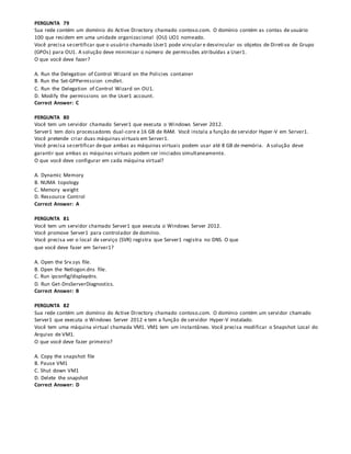 PERGUNTA 79
Sua rede contém um domínio do Active Directory chamado contoso.com. O domínio contém as contas de usuário
100 que residem em uma unidade organizacional (OU) UO1 nomeado.
Você precisa secertificar que o usuário chamado User1 pode vincular e desvincular os objetos de Direti va de Grupo
(GPOs) para OU1. A solução deve minimizar o número de permissões atribuídas a User1.
O que você deve fazer?
A. Run the Delegation of Control Wizard on the Policies container
B. Run the Set-GPPermission cmdlet.
C. Run the Delegation of Control Wizard on OU1.
D. Modify the permissions on the User1 account.
Correct Answer: C
PERGUNTA 80
Você tem um servidor chamado Server1 que executa o Windows Server 2012.
Server1 tem dois processadores dual-core e 16 GB de RAM. Você instala a função de servidor Hyper-V em Server1.
Você pretende criar duas máquinas virtuais em Server1.
Você precisa secertificar deque ambas as máquinas virtuais podem usar até 8 GB de memória. A solução deve
garantir que ambas as máquinas virtuais podem ser iniciados simultaneamente.
O que você deve configurar em cada máquina virtual?
A. Dynamic Memory
B. NUMA topology
C. Memory weight
D. Ressource Control
Correct Answer: A
PERGUNTA 81
Você tem um servidor chamado Server1 que executa o Windows Server 2012.
Você promove Server1 para controlador de domínio.
Você precisa ver o local de serviço (SVR) registra que Server1 registra no DNS. O que
que você deve fazer em Server1?
A. Open the Srv.sys file.
B. Open the Netlogon.dns file.
C. Run ipconfig/displaydns.
D. Run Get-DnsServerDiagnostics.
Correct Answer: B
PERGUNTA 82
Sua rede contém um domínio do Active Directory chamado contoso.com. O domínio contém um servidor chamado
Server1 que executa o Windows Server 2012 e tem a função de servidor Hyper-V instalado.
Você tem uma máquina virtual chamada VM1. VM1 tem um instantâneo. Você precisa modificar o Snapshot Local do
Arquivo de VM1.
O que você deve fazer primeiro?
A. Copy the snapshot file
B. Pause VM1
C. Shut down VM1
D. Delete the snapshot
Correct Answer: D
 