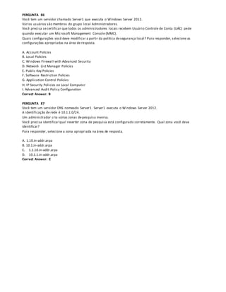 PERGUNTA 86
Você tem um servidor chamado Server1 que executa o Windows Server 2012.
Vários usuários são membros do grupo local Administradores.
Você precisa secertificar que todos os administradores locais recebem Usuário Controle de Conta (UAC) pede
quando executar um Microsoft Management Console (MMC).
Quais configurações você deve modificar a partir da política desegurança local? Para responder, selecione as
configurações apropriadas na área de resposta.
A. Account Policies
B. Local Policies
C. Windows Firewall with Advanced Security
D. Network List Manager Policies
E. Public Key Policies
F. Software Restriction Policies
G. Application Control Policies
H. IP Security Policies on Local Computer
I. Advanced Audit Policy Configuration
Correct Answer: B
PERGUNTA 87
Você tem um servidor DNS nomeado Server1. Server1 executa o Windows Server 2012.
A identificação de rede é 10.1.1.0/24.
Um administrador cria várias zonas depesquisa inversa.
Você precisa identificar qual reverter zona de pesquisa está configurado corretamente. Qual zona você deve
identificar?
Para responder, selecione a zona apropriada na área de resposta.
A. 1.10.in-addr.arpa
B. 10.1.in-addr.arpa
C. 1.1.10.in-addr.arpa
D. 10.1.1.in-addr.arpa
Correct Answer: C
 