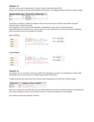 PERGUNTA 88
Você tem um servidor chamado Server1. Server1 executa o Windows Server 2012.
Server1 tem duas placas derede. Cada adaptador de rede deve ser configurado como mostrado na tabela a seguir.
Você precisa configurar o prefixo de endereço IPv6 correto para cada placa derede. Que prefixo você deve
selecionar para cada placa de rede?
Para responder, arraste o prefixo IPv6 adequado ao adaptador de rede correto na área de resposta.
Cada prefixo pode ser usado uma vez, mais de uma vez, ou não. Você pode precisa dearrastar a barra dedivisão
entre os painéis ou rolar para visualizar o conteúdo.
Select and Place:
Correct Answer:
PERGUNTA 89
Sua empresa tem um escritório central que contém 225 computadores clientes. Os computadores clientes estão
localizados em uma sub-rede que usa a identificação de rede 10.10.1.0/24.
A empresa planeja abrir duas filiais. Os escritórios serão configurados como mostrado na tabela a seguir.
Você precisa selecionar um prefixo de rede para cada escritório para garantir que não há endereços IPv4 suficientes
para cada computador cliente. A solução deve minimizar o número de endereços IP não utilizados.
Qual prefixos de rede que você deve escolher?
 