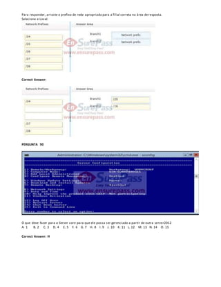 Para responder, arraste o prefixo de rede apropriada para a filial correta na área deresposta.
Selecione e Local:
Correct Answer:
PERGUNTA 90
O que deve fazer para o Server core para que ele possa ser gerenciado a partir de outra server2012
A. 1 B. 2 C. 3 D. 4 E. 5 F. 6 G. 7 H. 8 I. 9 J. 10 K. 11 L. 12 M. 13 N. 14 O. 15
Correct Answer: H
 