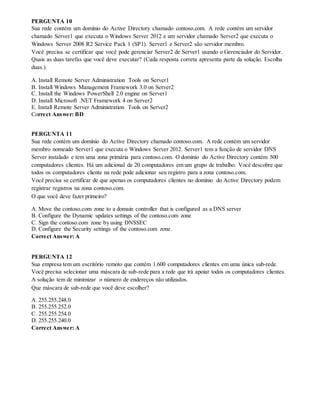 PERGUNTA 10
Sua rede contém um domínio do Active Directory chamado contoso.com. A rede contém um servidor
chamado Server1 que executa o Windows Server 2012 e um servidor chamado Server2 que executa o
Windows Server 2008 R2 Service Pack 1 (SP1). Server1 e Server2 são servidor membro.
Você precisa se certificar que você pode gerenciar Server2 de Server1 usando o Gerenciador do Servidor.
Quais as duas tarefas que você deve executar? (Cada resposta correta apresenta parte da solução. Escolha
duas.).
A. Install Remote Server Administration Tools on Server1
B. Install Windows Management Framework 3.0 on Server2
C. Install the Windows PowerShell 2.0 engine on Server1
D. Install Microsoft .NET Framework 4 on Server2
E. Install Remote Server Administration Tools on Server2
Correct Answer: BD
PERGUNTA 11
Sua rede contém um domínio do Active Directory chamado contoso.com. A rede contém um servidor
membro nomeado Server1 que executa o Windows Server 2012. Server1 tem a função de servidor DNS
Server instalado e tem uma zona primária para contoso.com. O domínio do Active Directory contém 500
computadores clientes. Há um adicional de 20 computadores em um grupo de trabalho. Você descobre que
todos os computadores cliente na rede pode adicionar seu registro para a zona contoso.com.
Você precisa se certificar de que apenas os computadores clientes no domínio do Active Directory podem
registrar registros na zona contoso.com.
O que você deve fazer primeiro?
A. Move the contoso.com zone to a domain controller that is configured as a DNS server
B. Configure the Dynamic updates settings of the contoso.com zone
C. Sign the contoso.com zone by using DNSSEC
D. Configure the Security settings of the contoso.com zone.
Correct Answer: A
PERGUNTA 12
Sua empresa tem um escritório remoto que contém 1.600 computadores clientes em uma única sub-rede.
Você precisa selecionar uma máscara de sub-rede para a rede que irá apoiar todos os computadores clientes.
A solução tem de minimizar o número de endereços não utilizados.
Que máscara de sub-rede que você deve escolher?
A. 255.255.248.0
B. 255.255.252.0
C. 255.255.254.0
D. 255.255.240.0
Correct Answer: A
 