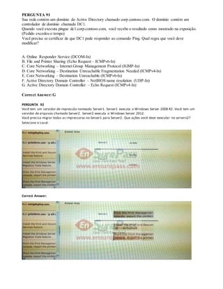 PERGUNTA 91
Sua rede contém um domínio do Active Directory chamado corp.contoso.com. O domínio contém um
controlador de domínio chamado DC1.
Quando você executa pingue dc1.corp.contoso.com, você recebe o resultado como mostrado na exposição.
(Pedido excedeu o tempo)
Você precisa se certificar de que DC1 pode responder ao comando Ping. Qual regra que você deve
modificar?
A. Online Responder Service (DCOM-In)
B. File and Printer Sharing (Echo Request – ICMPv6-In)
C. Core Networking – Internet Group Management Protocol (IGMP-In)
D. Core Networking – Destination Unreachable Fragmentation Needed (ICMPv4-In)
E. Core Networking – Destination Unreachable (ICMPv6-In)
F. Active Directory Domain Controller – NetBIOS name resolution (UDP-In)
G. Active Directory Domain Controller – Echo Request (ICMPv4-In)
Correct Answer: G
PERGUNTA 92
Você tem um servidor de impressão nomeado Server1. Server1 executa o Windows Server 2008 R2. Você tem um
servidor de arquivos chamado Server2. Server2 executa o Windows Server 2012.
Você precisa migrar todas as impressoras no Server1 para Server2. Que ações você deve executar no servers2?
Selecione e Local:
Correct Answer:
 
