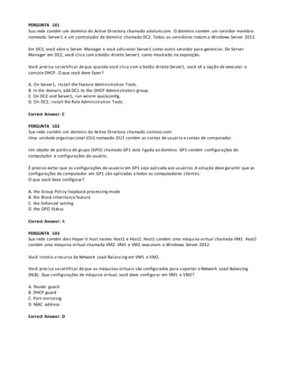 PERGUNTA 101
Sua rede contém um domínio do Active Directory chamado adatum.com. O domínio contém um servidor membro
nomeado Server1 e um controlador de domínio chamado DC2. Todos os servidores rodam o Windows Server 2012.
Em DC2, você abre o Server Manager e você adicionar Server1 como outro servidor para gerenciar. De Server
Manager em DC2, você clica com o botão direito Server1 como mostrado na exposição.
Você precisa secertificar deque quando você clica com o botão direito Server1, você vê a opção de executar o
console DHCP. O que você deve fazer?
A. On Server1, install the Feature Administration Tools.
B. In the domain, add DC1 to the DHCP Administrators group.
C. On DC2 and Server1, run winrm quickconfig.
D. On DC2, install the Role Administration Tools.
Correct Answer: C
PERGUNTA 102
Sua rede contém um domínio do Active Directory chamado contoso.com.
Uma unidade organizacional (OU) nomeado OU1 contém as contas de usuário e contas de computador.
Um objeto de política de grupo (GPO) chamado GP1 está ligada ao domínio. GP1 contém configurações do
computador e configurações do usuário.
É preciso evitar que as configurações do usuário em GP1 seja aplicada aos usuários. A solução deve garantir que as
configurações do computador em GP1 são aplicadas a todos os computadores clientes.
O que você deve configurar?
A. the Group Policy loopback processing mode
B. the Block Inheritance feature
C. the Enforced setting
D. the GPO Status
Correct Answer: A
PERGUNTA 103
Sua rede contém dois Hyper-V host names Host1 e Host2. Host1 contém uma máquina virtual chamada VM1. Host2
contém uma máquina virtual chamada VM2. VM1 e VM2 executam o Windows Server 2012.
Você instala o recurso de Network Load Balancing em VM1 e VM2.
Você precisa secertificar deque as máquinas virtuais são configurados para suportar o Network Load Balancing
(NLB). Que configurações de máquina virtual, você deve configurar em VM1 e VM2?
A. Router guard
B. DHCP guard
C. Port mirroring
D. MAC address
Correct Answer: D
 