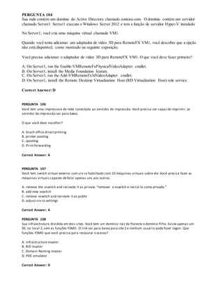 PERGUNTA 104
Sua rede contém um domínio do Active Directory chamado contoso.com. O domínio contém um servidor
chamado Server1. Server1 executa o Windows Server 2012 e tem a função de servidor Hyper-V instalado.
No Server1, você cria uma máquina virtual chamada VM1.
Quando você tenta adicionar um adaptador de vídeo 3D para RemoteFX VM1, você descobre que a opção
não está disponível, como mostrado na seguinte exposição.
Você precisa adicionar o adaptador de vídeo 3D para RemoteFX VM1. O que você deve fazer primeiro?
A. On Server1, run the Enable-VMRemoteFxPhysicalVideoAdapter cmdlet.
B. On Server1, install the Media Foundation feature.
C. On Server1, run the Add-VMRemoteFx3dVideoAdapter cmdlet.
D. On Server1, install the Remote Desktop Virtualization Host (RD Virtualization Host) role service.
Correct Answer: D
PERGUNTA 106
Você tem uma impressora de rede conectada ao servidor de impressão. Você precisa ser capaz de imprimir, se
servidor de impressão vai para baixo.
O que você deve escolher?
A. brach office direct printing
B. printer pooling
C. spooling
D. Print forwarding
Correct Answer: A
PERGUNTA 107
Você tem switch virtual externo com srv-io habilitado com 10 máquinas virtuais sobre ele. Você precisa fazer as
máquinas virtuais capazes defalar apenas uns aos outros.
A. remove the vswitch and recreate it as private. “remover o vswitch e recriá-lo como privado.”
B. add new vswitch
C. remove vswitch and recreate it as public
D. adjust srv-io settings
Correct Answer: A
PERGUNTA 108
Sua infraestrutura dividida em dois sites. Você tem um domínio raiz da floresta e domínio filho. Existe apenas um
DC no local 2,sem as funções FSMO. O link vai para baixo para site 2 e nenhum usuário pode fazer logon. Que
funções FSMO que você precisa para restaurar o acesso?
A. Infrastructure master
B. RID master
C. Domain Naming master
D. PDC emulator
Correct Answer: D
 