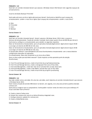PERGUNTA 110
Você tem um servidor chamado Server1 que executa o Windows Server 2012 Server1 tem seguintes espaços de
armazenamento.:
Usuários de Dados Backups Primordial
Você pode adicionar um disco rígido adicional para Server1. Você precisa identificar qual o espaço de
armazenamento contém o novo disco rígido. Qual o espaço de armazenamento contém o novo disco?
A. Data
B. Primordial
C. Users
D. Backups
Correct Answer: B
PERGUNTA 111
Você tem um servidor chamado Server1. Server1 executa o Windows Server 2012 e tem o arquivo e
Serviços de Armazenamento função de servidor instalado. Você anexar quatro discos de500 GB para Server1.
Você precisa configurar o armazenamento para atender os seguintes requisitos:
Deve ser fornecido de armazenamento para um aplicativo chamado Application1. Application1 requer 20 GB
e vai exigir um máximo de 800 GB em três anos.
Deve ser fornecido de armazenamento para um aplicativo chamado Application2. Application2 requer 20 GB
e vai exigir um máximo de 900 GB em três anos.
A solução deve oferecer a possibilidade de adicionar dinamicamente armazenamento sem a necessidade de
configuração alterações nas aplicações.
O armazenamento deve estar disponível se um único disco falhar.
Quais as duas ações que você deve executar? (Cada resposta correta apresenta parte da solução.
Escolha duas.)
A. From File and Storage Services, create virtual disks by using fixed provisioning.
B. From File and Storage Services, create a storage pool that uses all four disks.
C. From Disk Management, create two new mirror volumes that use two disks each.
D. From Disk Management, create a new RAID-5 volume that uses all four disks.
E. From File and Storage Services, create virtual disks by using thin provisioning.
Correct Answer: BE
PERGUNTA 112
Sua rede contém várias sub-redes. Em uma das sub-redes, você implanta um servidor chamado Server1 que executa
o Windows Server 2012.
Você instala a função de servidor DNS Server no Server1, em seguida, criar uma zona primária padrão chamado
contoso.com.
Você precisa assegurar que os computadores cliente podem resolver nomes de rótulo único para endereços IP.
O que você deve fazer primeiro?
A. Create a reverse lookup zone.
B. Convert the contoso.com zone to an Active Directory-integrated zone.
C. Configure dynamic updates for contoso.com.
D. Create a GlobalNames zone.
Correct Answer: D
 