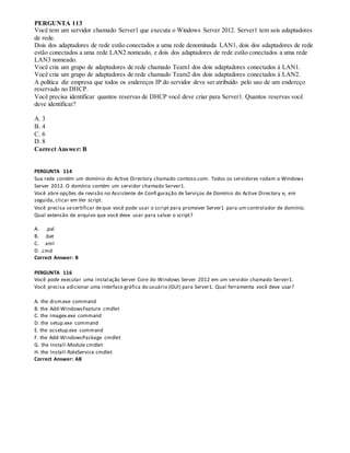 PERGUNTA 113
Você tem um servidor chamado Server1 que executa o Windows Server 2012. Server1 tem seis adaptadores
de rede.
Dois dos adaptadores de rede estão conectados a uma rede denominada LAN1, dois dos adaptadores de rede
estão conectados a uma rede LAN2 nomeado, e dois dos adaptadores de rede estão conectados a uma rede
LAN3 nomeado.
Você cria um grupo de adaptadores de rede chamado Team1 dos dois adaptadores conectados à LAN1.
Você cria um grupo de adaptadores de rede chamado Team2 dos dois adaptadores conectados à LAN2.
A política diz empresa que todos os endereços IP do servidor deve ser atribuído pelo uso de um endereço
reservado no DHCP.
Você precisa identificar quantos reservas de DHCP você deve criar para Server1. Quantos reservas você
deve identificar?
A. 3
B. 4
C. 6
D. 8
Correct Answer: B
PERGUNTA 114
Sua rede contém um domínio do Active Directory chamado contoso.com. Todos os servidores rodam o Windows
Server 2012. O domínio contém um servidor chamado Server1.
Você abre opções de revisão no Assistente de Confi guração de Serviços de Domínio do Active Directory e, em
seguida, clicar em Ver script.
Você precisa secertificar deque você pode usar o script para promover Server1 para um controlador de domínio.
Qual extensão de arquivo que você deve usar para salvar o script?
A. .pal
B. .bat
C. .xml
D. .cmd
Correct Answer: B
PERGUNTA 116
Você pode executar uma instalação Server Core do Windows Server 2012 em um servidor chamado Server1.
Você precisa adicionar uma interface gráfica do usuário (GUI) para Server1. Qual ferramenta você deve usar?
A. the dism.exe command
B. the Add-WindowsFeature cmdlet
C. the imagex.exe command
D. the setup.exe command
E. the ocsetup.exe command
F. the Add-WindowsPackage cmdlet
G. the Install-Module cmdlet
H. the Install-RoleService cmdlet
Correct Answer: AB
 