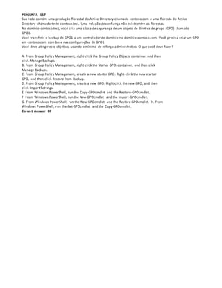 PERGUNTA 117
Sua rede contém uma produção florestal do Active Directory chamado contoso.com e uma floresta do Active
Directory chamado teste contoso.test. Uma relação deconfiança não existe entre as florestas.
No domínio contoso.test, você cria uma cópia de segurança de um objeto de diretiva de grupo (GPO) chamado
GPO1.
Você transferir o backup de GPO1 a um controlador de domínio no domínio contoso.com. Você precisa criar um GPO
em contoso.com com base nas configurações de GPO1.
Você deve atingir este objetivo, usando o mínimo de esforço administrativo. O que você deve fazer?
A. From Group Policy Management, right-click the Group Policy Objects container, and then
click Manage Backups.
B. From Group Policy Management, right-click the Starter GPOscontainer, and then click
Manage Backups.
C. From Group Policy Management, create a new starter GPO. Right-click the new starter
GPO, and then click Restore from Backup.
D. From Group Policy Management, create a new GPO. Right-click the new GPO, and then
click Import Settings.
E. From Windows PowerShell, run the Copy-GPOcmdlet and the Restore-GPOcmdlet.
F. From Windows PowerShell, run the New-GPOcmdlet and the Import-GPOcmdlet.
G. From Windows PowerShell, run the New-GPOcmdlet and the Restore-GPOcmdlet. H. From
Windows PowerShell, run the Get-GPOcmdlet and the Copy-GPOcmdlet.
Correct Answer: DF
 