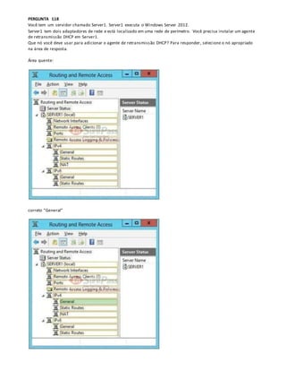 PERGUNTA 118
Você tem um servidor chamado Server1. Server1 executa o Windows Server 2012.
Server1 tem dois adaptadores de rede e está localizado em uma rede de perímetro. Você precisa instalar um agente
de retransmissão DHCP em Server1.
Que nó você deve usar para adicionar o agente de retransmissão DHCP? Para responder, selecione o nó apropriado
na área de resposta.
Área quente:
correto “General”
 