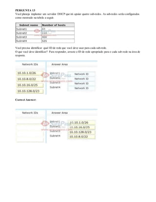 PERGUNTA 13
Você planeja implantar um servidor DHCP que irá apoiar quatro sub-redes. As sub-redes serão configurados
como mostrado na tabela a seguir.
Você precisa identificar qual ID de rede que você deve usar para cada sub-rede.
O que você deve identificar? Para responder, arraste o ID de rede apropriado para o cada sub-rede na área de
resposta.
Correct Answer:
 