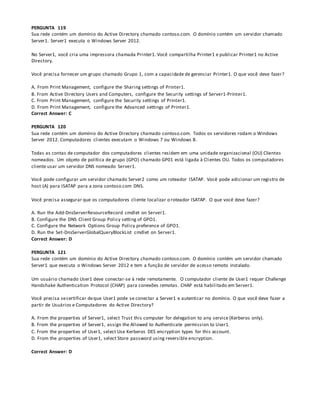 PERGUNTA 119
Sua rede contém um domínio do Active Directory chamado contoso.com. O domínio contém um servidor chamado
Server1. Server1 executa o Windows Server 2012.
No Server1, você cria uma impressora chamada Printer1. Você compartilha Printer1 e publicar Printer1 no Active
Directory.
Você precisa fornecer um grupo chamado Grupo 1, com a capacidade de gerenciar Printer1. O que você deve fazer?
A. From Print Management, configure the Sharing settings of Printer1.
B. From Active Directory Users and Computers, configure the Security settings of Server1-Printer1.
C. From Print Management, configure the Security settings of Printer1.
D. From Print Management, configure the Advanced settings of Printer1.
Correct Answer: C
PERGUNTA 120
Sua rede contém um domínio do Active Directory chamado contoso.com. Todos os servidores rodam o Windows
Server 2012. Computadores clientes executam o Windows 7 ou Windows 8.
Todas as contas de computador dos computadores clientes residem em uma unidade organizacional (OU) Clientes
nomeados. Um objeto de política de grupo (GPO) chamado GP01 está ligada à Clientes OU. Todos os computadores
cliente usar um servidor DNS nomeado Server1.
Você pode configurar um servidor chamado Server2 como um roteador ISATAP. Você pode adicionar um registro de
host (A) para ISATAP para a zona contoso.com DNS.
Você precisa assegurar que os computadores cliente localizar o roteador ISATAP. O que você deve fazer?
A. Run the Add-DnsServerResourceRecord cmdlet on Server1.
B. Configure the DNS Client Group Policy setting of GPO1.
C. Configure the Network Options Group Policy preference of GPO1.
D. Run the Set-DnsServerGlobalQueryBlockList cmdlet on Server1.
Correct Answer: D
PERGUNTA 121
Sua rede contém um domínio do Active Directory chamado contoso.com. O domínio contém um servidor chamado
Server1 que executa o Windows Server 2012 e tem a função de servidor de acesso remoto instalado.
Um usuário chamado User1 deve conectar-se à rede remotamente. O computador cliente de User1 requer Challenge
Handshake Authentication Protocol (CHAP) para conexões remotas. CHAP está habilitado em Server1.
Você precisa secertificar deque User1 pode se conectar a Server1 e autenticar no domínio. O que você deve fazer a
partir de Usuários e Computadores do Active Directory?
A. From the properties of Server1, select Trust this computer for delegation to any service (Kerberos only).
B. From the properties of Server1, assign the Allowed to Authenticate permission to User1.
C. From the properties of User1, select Use Kerberos DES encryption types for this account.
D. From the properties of User1, select Store password using reversible encryption.
Correct Answer: D
 