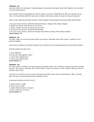 PERGUNTA 122
Sua rede contém um host Hyper-V chamado Hyperv1 que executa o Windows Server 2012. Hyperv1 tem um switch
virtual chamado Switch1.
Você substituir todos os adaptadores de rede em Hyperv1 com novos adaptadores de rede que suportem de raiz
única I / O Virtualization (SR-IOV). Você precisa habilitar o SR-IOV para todas as máquinas virtuais em Hyperv1.
Quais as duas ações que você deve executar? (Cada resposta correta apresenta parte da solução. Escolha duas.)
A. On each virtual machine, modify the Advanced Features settings of the network adapter
B. Modify the settings of the Switch1 virtual switch.
C. Delete, and then recreate the Switch1 virtual switch.
D. On each virtual machine, modify the BIOS settings.
E. On each virtual machine, modify the Hardware Acceleration settings of the network adapter.
Correct Answer: CE
PERGUNTA 123
Sua rede contém um servidor chamado Server1 que executa o Windows Server 2012. Server1 é membro de um
grupo de trabalho.
Você precisa configurar uma diretiva de grupo local no Server1 que será aplicado apenas para não administradores.
Qual ferramenta você deve usar?
A. Server Manager
B. Group Policy Management Editor
C. Group Policy Management
D. Group Policy Object Editor
Correct Answer: D
PERGUNTA 124
Sua rede contém um domínio do Active Directory chamado contoso.com. O domínio contém um servidor chamado
Servidor! Que executa o Windows Server 2012. Server1 contém uma máquina virtual chamada VM1 que executa o
Windows Server 2012.
Você precisa secertificar que um usuário chamado User1 pode instalar recursos do Windows em VM1. A solução
deve minimizar o número de permissões atribuídas a User1.
A que grupo você deve adicionar User1?
A. Administrators on VM1
B. Power Users on VM1
C. Hyper-V Administrators on Server1
D. Server Operators on Server1
Correct Answer: A
 