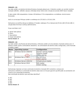 PERGUNTA 125
Sua rede contém um domínio do Active Directory chamado adatum.com. O domínio contém um servidor membro
nomeado LON-DC1. LON-DC1 executa o Windows Server 2012 e tem a função de servidor DHCP Server instalado.
A rede contém 100 computadores clientes e 50 tel efones IP. Os computadores e os telefones são do mesmo
fornecedor.
Você cria um escopo IPv4 que contém os endereços de 172.16.0.1 a 172.16.1.254.
Você precisa se certificar de que os telefones IP receber endereços IP no intervalo de 172.16.1.100 172.16.1.200. A
solução deve minimizar o esforço administrativo.
O que você deve criar?
A. Server level policies
B. Filters
C. Reservations
D. Scope level policies
Correct Answer: A
PERGUNTA 126
Sua rede contém uma floresta do Active Directory. A floresta contém um único domínio chamado contoso.com. O
domínio contém quatro controladores dedomínio. Os controladores de domínio estão configurados, como mostrado
na tabela a seguir.
Você planeja implantar um novo controlador de domínio chamado DC5 no domínio contoso.com.
Você precisa identificar o controlador de domínio deve estar on-line para garantir que DC5 pode ser promovido com
sucesso a um controlador de domínio.
Que controlador de domínio que você deve identificar?
A. DC1
B. DC2
C. DC3
D. DC4
Correct Answer: D
 