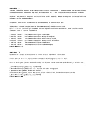 PERGUNTA 127
Sua rede contém um domínio do Active Directory chamado contoso.com. O domínio contém um servidor membro
nomeado HVServer1. HVServer1 executa o Windows Server 2012 e tem a função de servidor Hyper-V instalado.
HVServer1 hospeda duas máquinas virtuais chamado Server1 e Server2. Ambas as máquinas virtuais seconectar a
um switch virtual chamado Switch1.
Em Server2, você instala um aplicativo de monitoramento de rede chamado App1.
Você precisa capturar todo o tráfego de entrada e saída para Server1 usando App1.
Quais são os dois comandos que você deve executar a partir do Windows PowerShell? (Cada resposta correta
apresenta parte da solução. Escolha duas.)
A. Get-VM "Server2" | Set-VMNetworkAdapter -IovWeight 1
B. Get-VM "Server1" | Set-VMNetworkAdapter -Allow/Teaming On
C. Get-VM "Server1" | Set-VMNetworkAdapter -PortMirroring Source
D. Get-VM "Server2" | Set-VMNetworkAdapter -PortMirroring Destination
E. Get-VM "Server1" | Set-VMNetworkAdapter -IovWeight 0
F. Get-VM "Server2" | Set-VMNetworkAdapter-AllowTeaming On
Correct Answer: CD
PERGUNTA 128
Você tem um servidor chamado Server 1. Server1 executa o Windows Server 2012.
Server1 tem um disco fino provisionados nomeado Disk1. Você precisa expandir Disk1.
Quais as duas ações que você deve executar? (Cada resposta correta apresenta parte da solução. Escolha duas.)
A. From File and Storage Services, extend Disk1.
B. From File and Storage Services, add a physical disk to the storage pool.
C. From Disk Management, extend the volume.
D. From Disk Management, delete the volume, create a new volume, and then format the volume.
E. From File and Storage Services, detach Disk1.
Correct Answer: AB
 