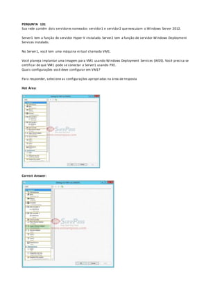 PERGUNTA 131
Sua rede contém dois servidores nomeados servidor1 e servidor2 que executam o Windows Server 2012.
Server1 tem a função de servidor Hyper-V instalado. Server2 tem a função de servidor Windows Deployment
Services instalado.
No Server1, você tem uma máquina virtual chamada VM1.
Você planeja implantar uma imagem para VM1 usando Windows Deployment Services (WDS). Você precisa se
certificar de que VM1 pode se conectar a Server1 usando PXE.
Quais configurações você deve configurar em VM1?
Para responder, selecione as configurações apropriadas na área de resposta
Hot Area:
Correct Answer:
 