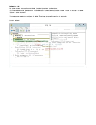1
PERGUNTA 132
Sua rede contem um domfnio do Active Directory chamado contoso.com.
Voce precisa identificar se o atributo Empresa replica para o catalogo global. Quale a parte da parti<;ao do Active
Directory, voce deve ver?
Para responder, selecione o objeto do Active Directory apropriado na area de resposta.
Correct Answer:
AOSI Edit
T-DC1.contos.o.com)
Schema [CONT-DCl .con oso.com]
RootDSE (CONT-DC1.contoso.com] Schema
[CONT -DC t.contoo.com] Fore.stDNSZones
(CONT-DC1.contoso.com) Domai nD SZone.s
(CONT-DC1.contoso.com]
=Confi guration (CONT-DC1.contoso.com]
..,....-::---::- ::----'- =-:::-- -- - -:---..:.:-- '"!"'""-·, . Defau naming context (CO T-DC1.contoso.com)
DC= ForestDNSZone.s, DC= contoso,
A DomainDNSZones (CONT-DC l.contoso.com]
DC= DomainD SZones, DC=co oso. DC:om
A Config uration (CONT -DCl.contoso.com]
CN= Configu < tion,OCc:ontoso,DCc:om
A j Defaul naming context (CO T-DC1.contoso.com)
_ DC:contoso,DC:com
 