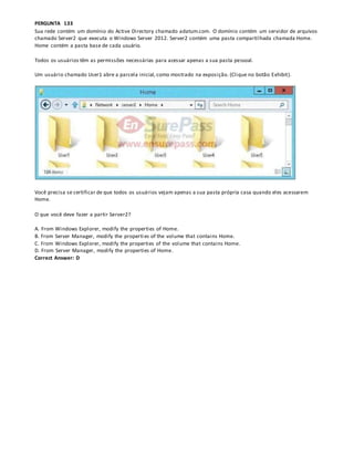 PERGUNTA 133
Sua rede contém um domínio do Active Directory chamado adatum.com. O domínio contém um servidor de arquivos
chamado Server2 que executa o Windows Server 2012. Server2 contém uma pasta compartilhada chamada Home.
Home contém a pasta base de cada usuário.
Todos os usuários têm as permissões necessárias para acessar apenas a sua pasta pessoal.
Um usuário chamado User1 abre a parcela inicial, como mostrado na exposição. (Clique no botão Exhibit).
Você precisa se certificar de que todos os usuários vejam apenas a sua pasta própria casa quando eles acessarem
Home.
O que você deve fazer a partir Server2?
A. From Windows Explorer, modify the properties of Home.
B. From Server Manager, modify the properti es of the volume that contains Home.
C. From Windows Explorer, modify the properties of the volume that contains Home.
D. From Server Manager, modify the properties of Home.
Correct Answer: D
 